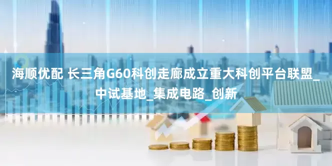 海顺优配 长三角G60科创走廊成立重大科创平台联盟_中试基地_集成电路_创新