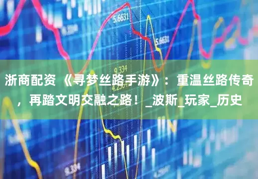 浙商配资 《寻梦丝路手游》：重温丝路传奇，再踏文明交融之路！_波斯_玩家_历史