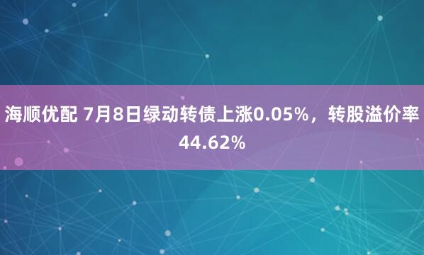 海顺优配 7月8日绿动转债上涨0.05%，转股溢价率44.62%