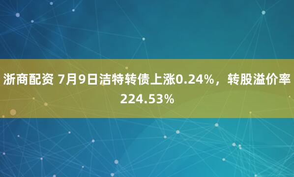浙商配资 7月9日洁特转债上涨0.24%，转股溢价率224.53%