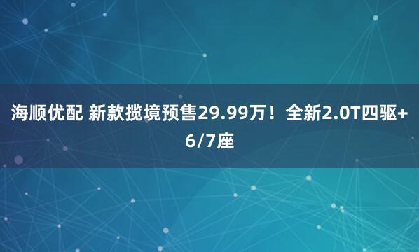 海顺优配 新款揽境预售29.99万！全新2.0T四驱+6/7座