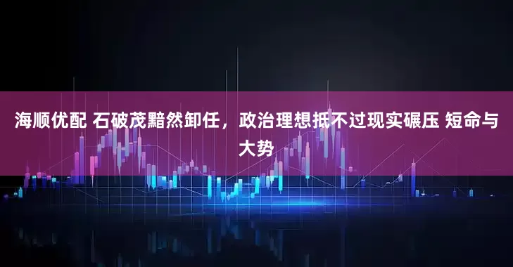 海顺优配 石破茂黯然卸任，政治理想抵不过现实碾压 短命与大势