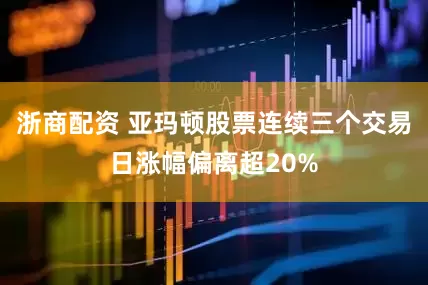 浙商配资 亚玛顿股票连续三个交易日涨幅偏离超20%